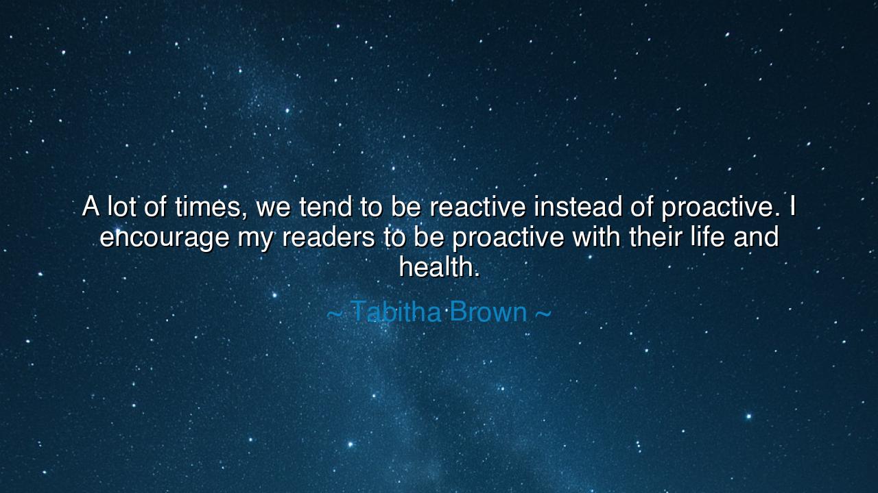 A lot of times, we tend to be reactive instead of proactive. I