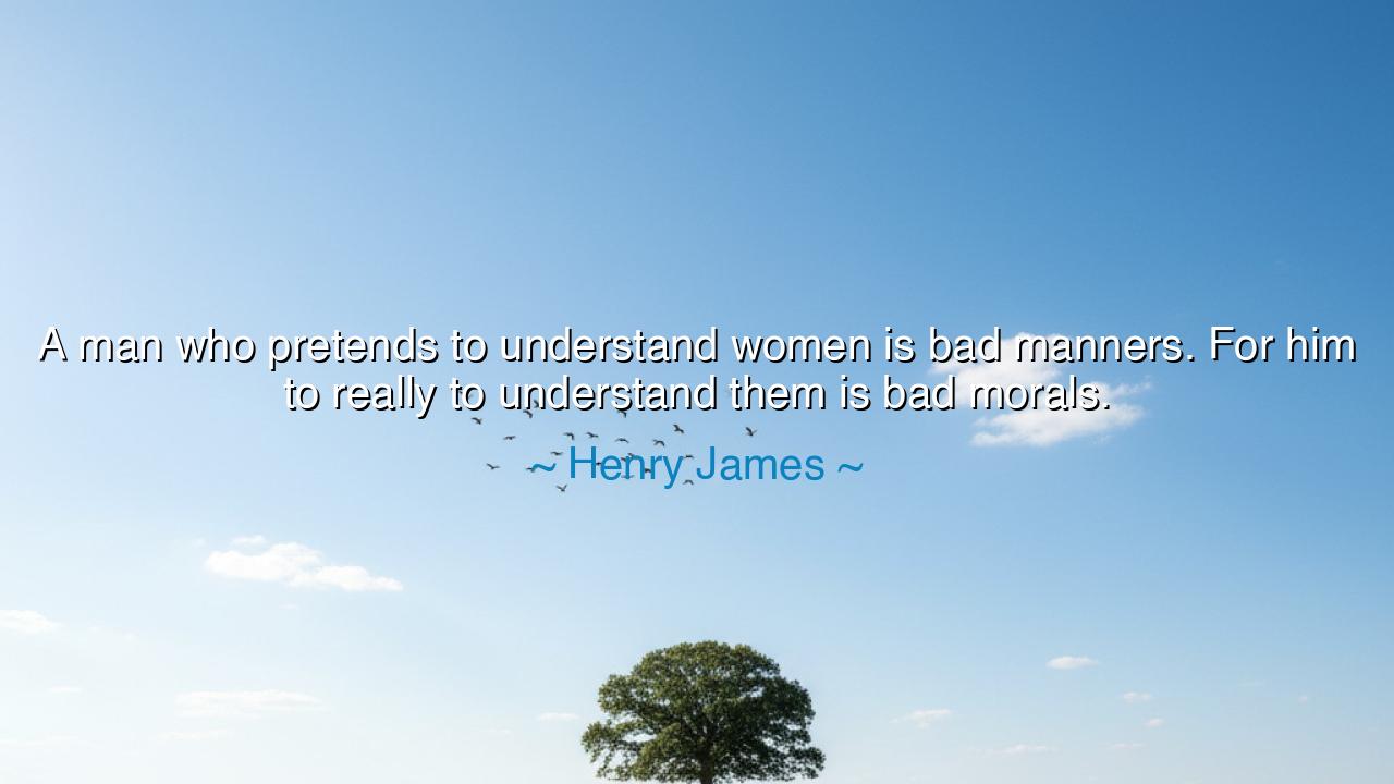A man who pretends to understand women is bad manners. For him