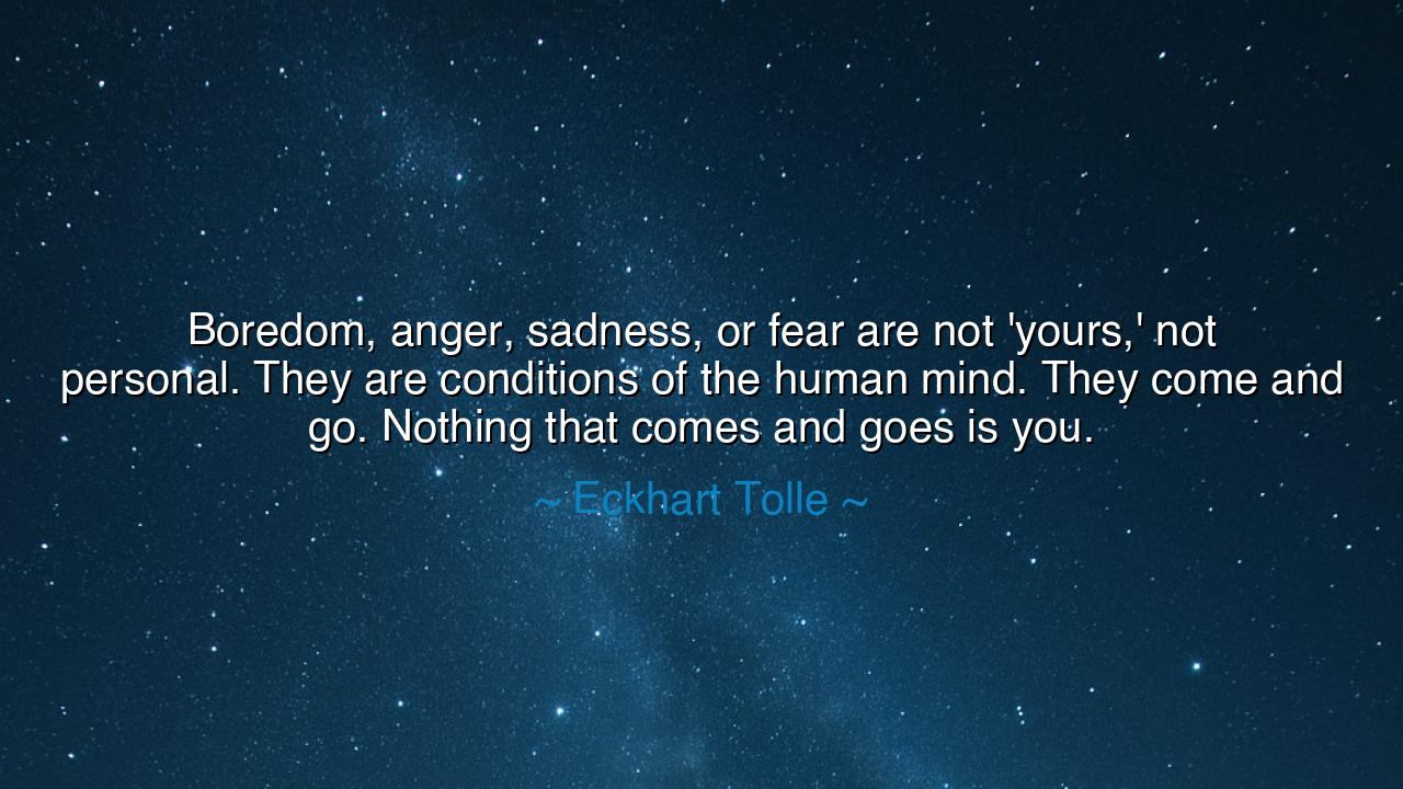 Boredom, anger, sadness, or fear are not 'yours,' not personal.