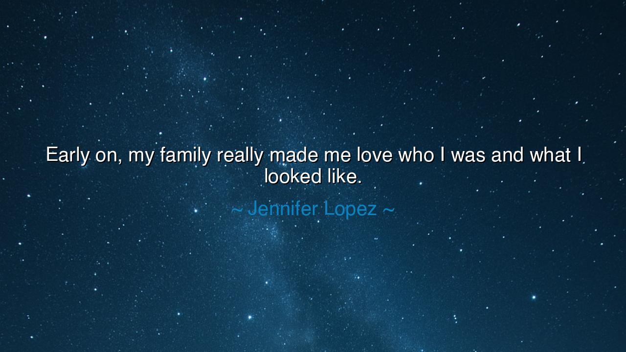 Early on, my family really made me love who I was and what I