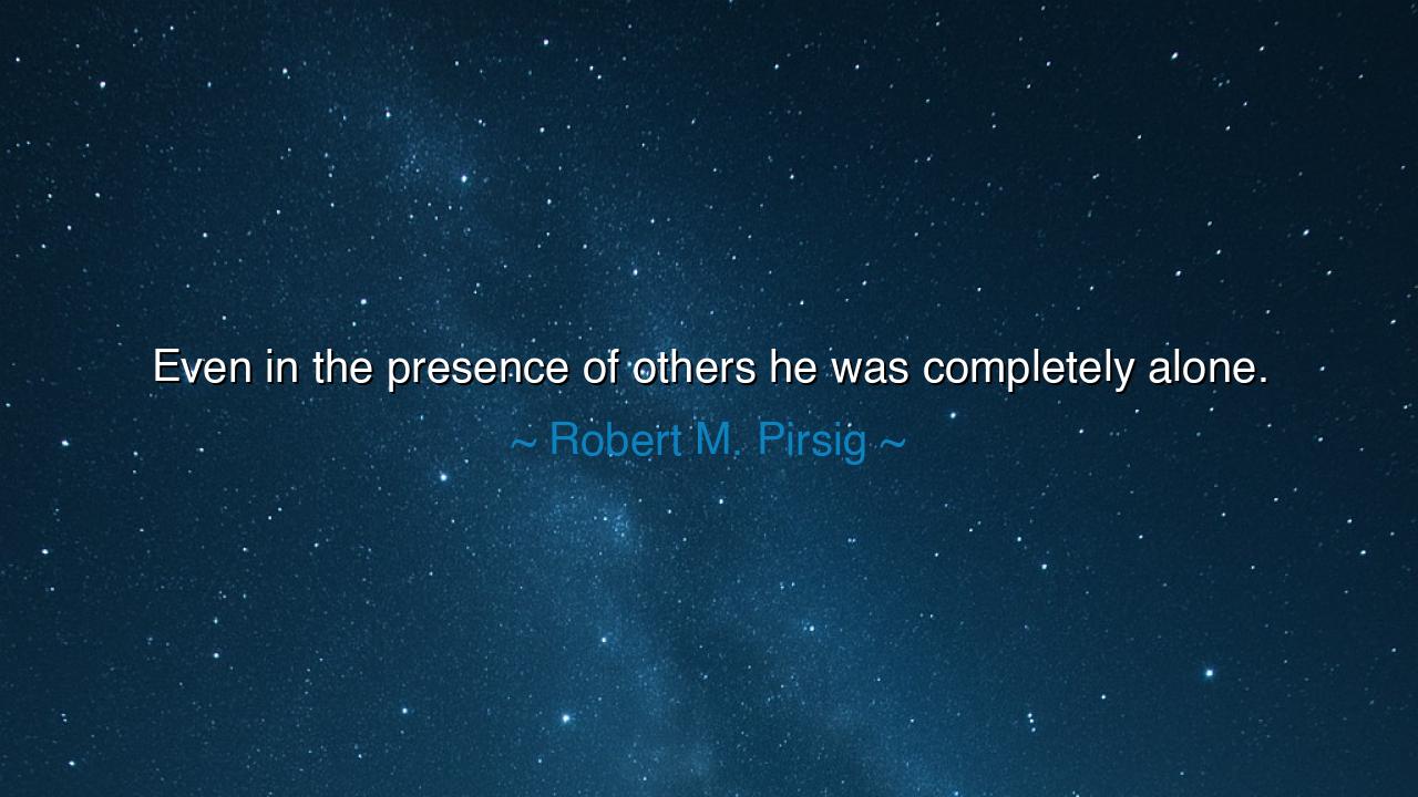 Even in the presence of others he was completely alone.