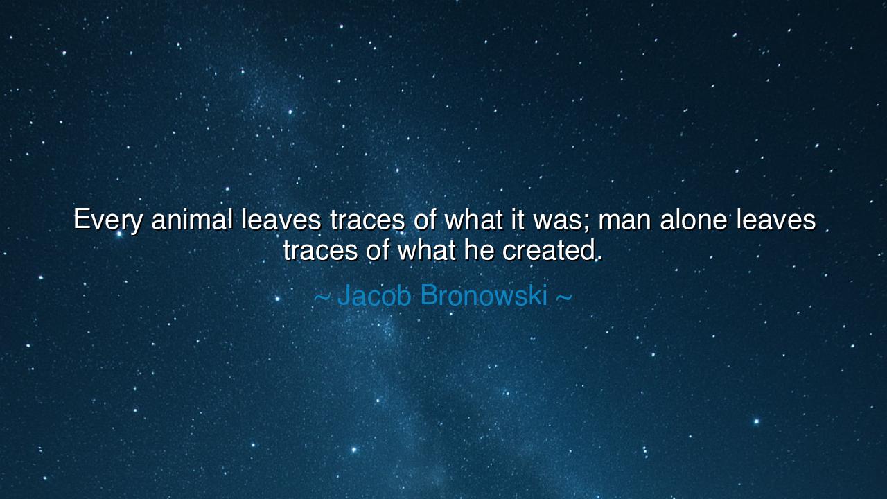 Every animal leaves traces of what it was; man alone leaves