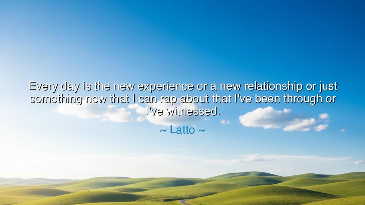 Every day is the new experience or a new relationship or just
