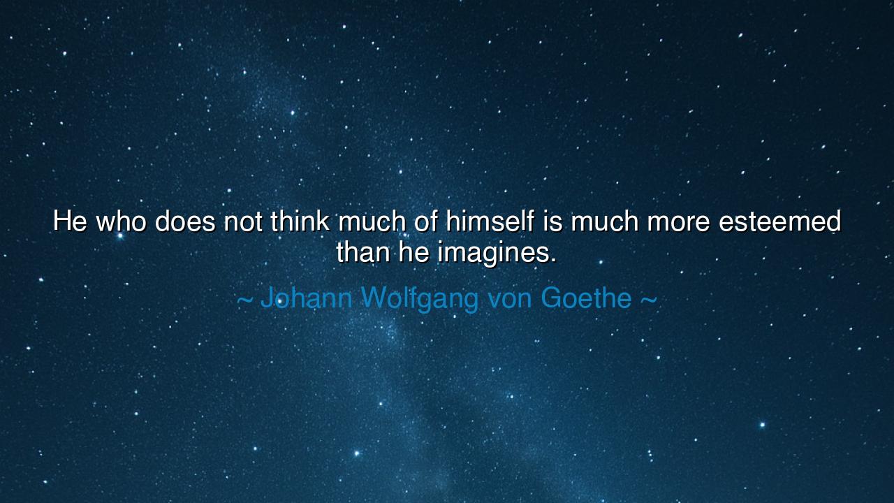 He who does not think much of himself is much more esteemed than