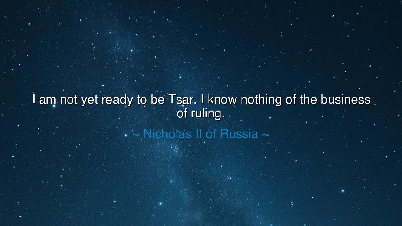 I am not yet ready to be Tsar. I know nothing of the business of