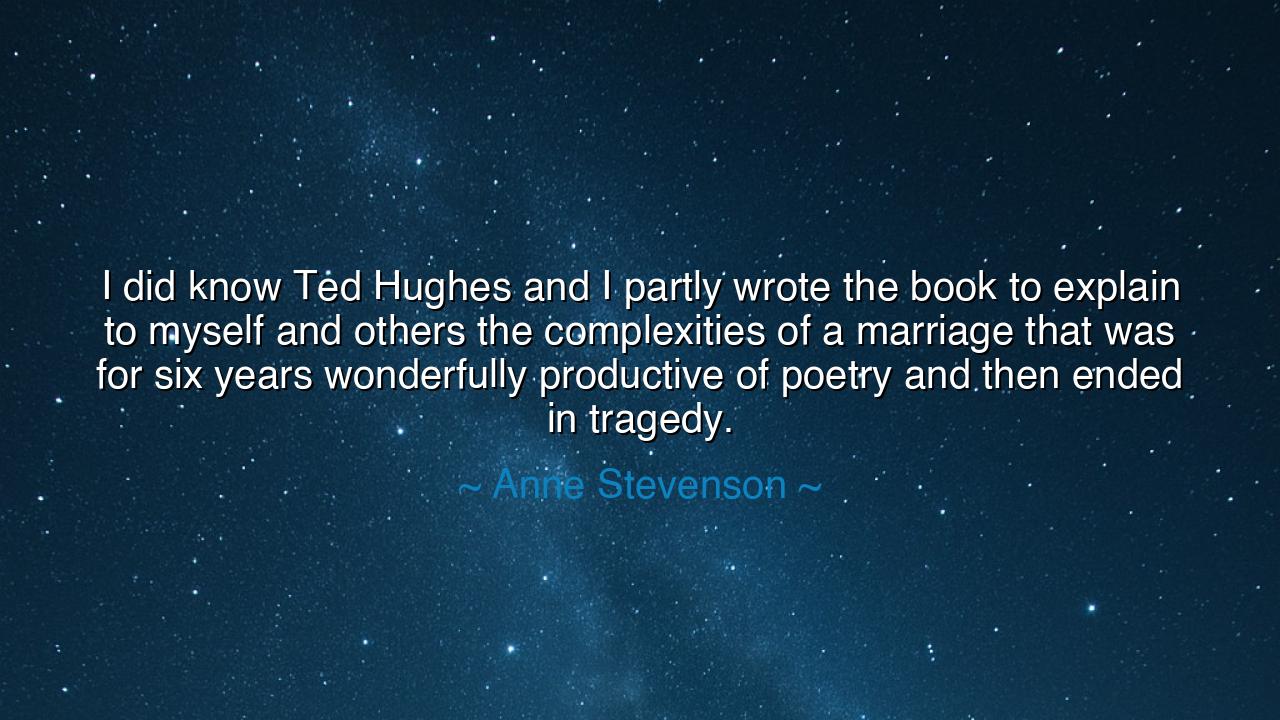 I did know Ted Hughes and I partly wrote the book to explain to
