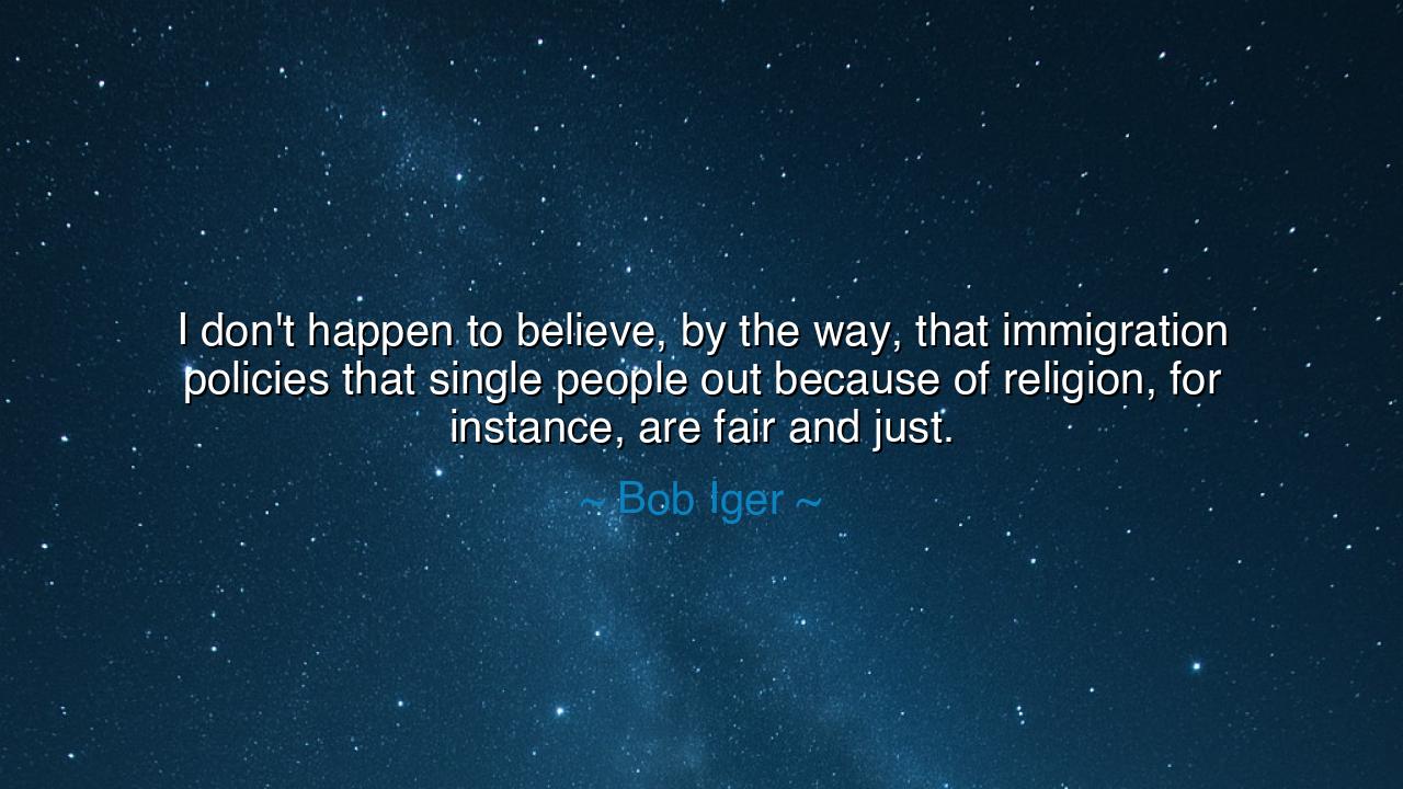 I don't happen to believe, by the way, that immigration policies