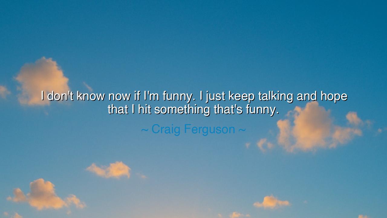 I don't know now if I'm funny. I just keep talking and hope that
