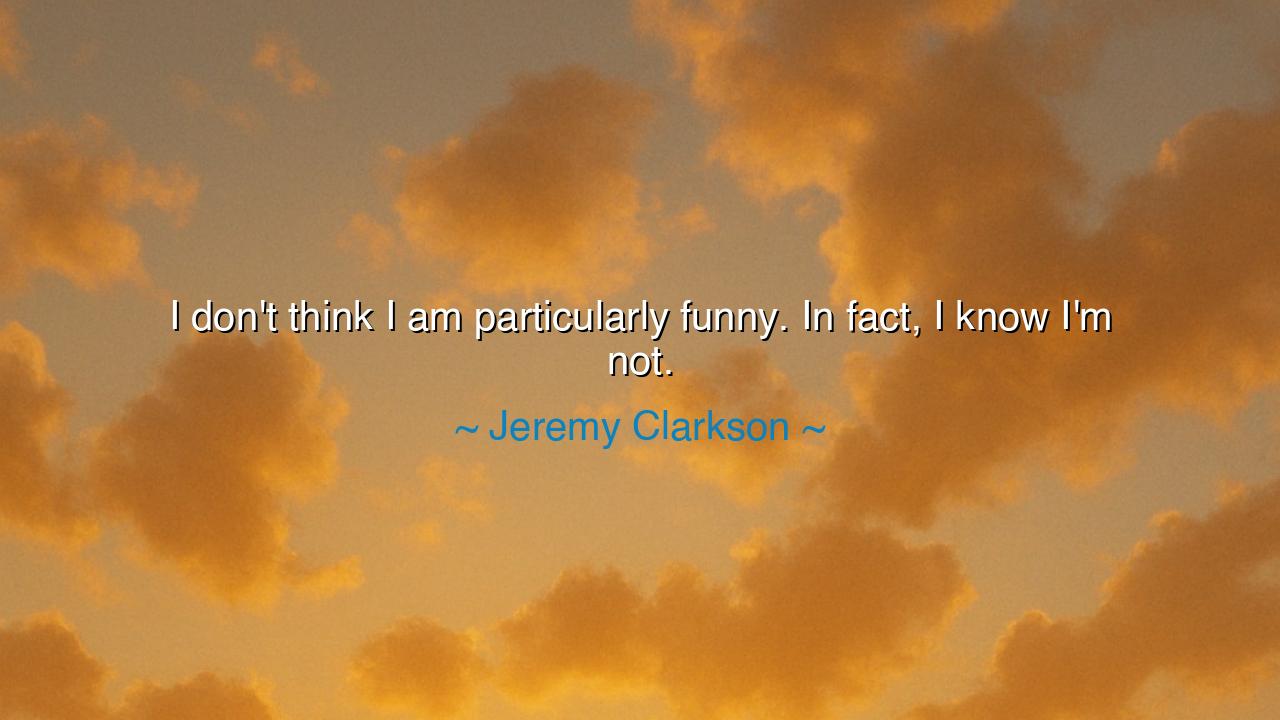 I don't think I am particularly funny. In fact, I know I'm not.