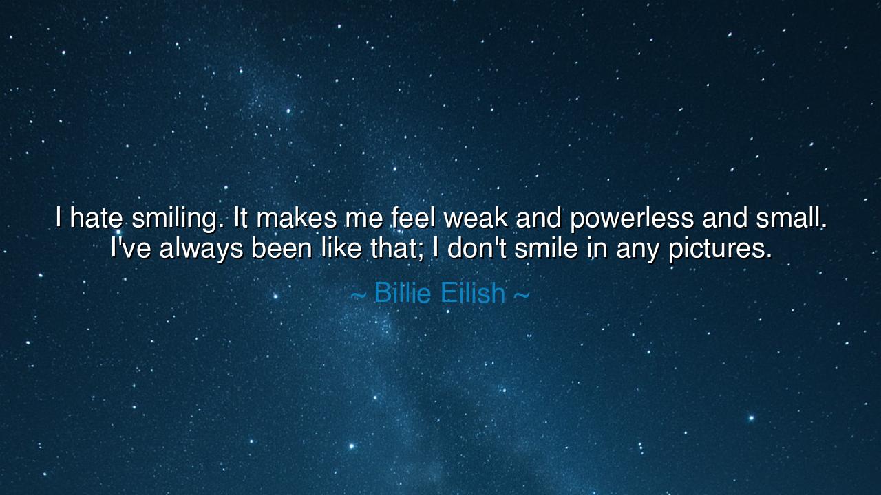 I hate smiling. It makes me feel weak and powerless and small.