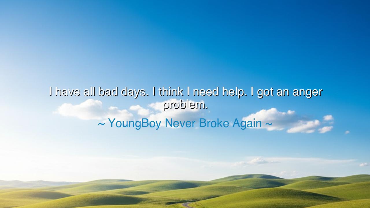 I have all bad days. I think I need help. I got an anger problem.