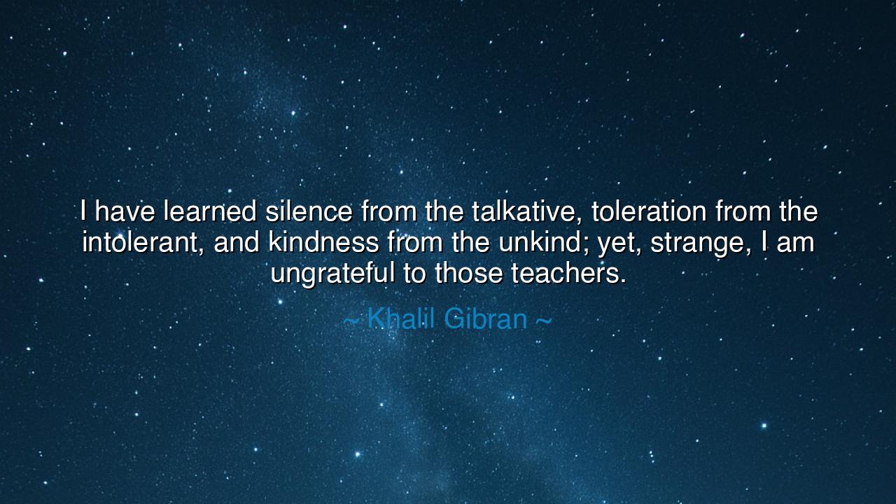 I have learned silence from the talkative, toleration from the