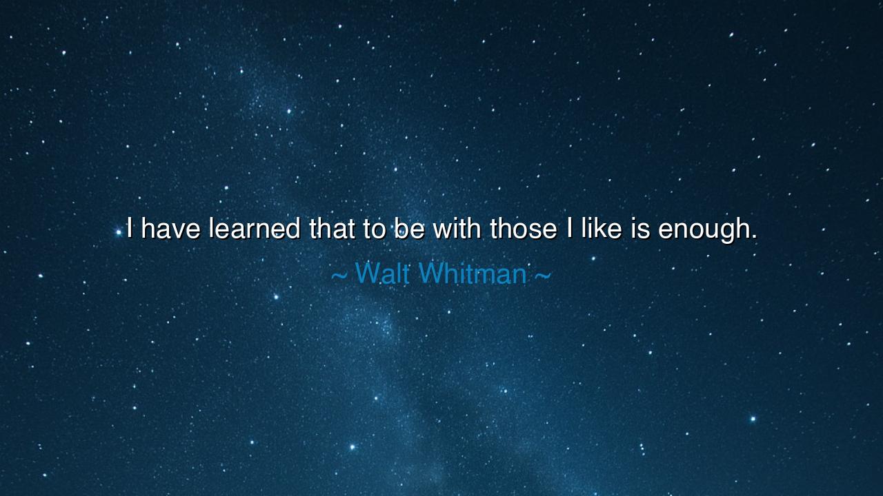 I have learned that to be with those I like is enough.