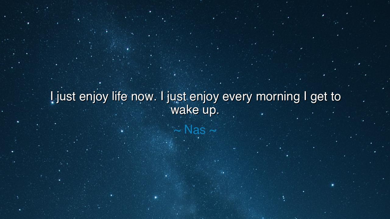 I just enjoy life now. I just enjoy every morning I get to wake