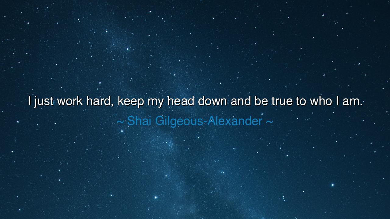 I just work hard, keep my head down and be true to who I am.