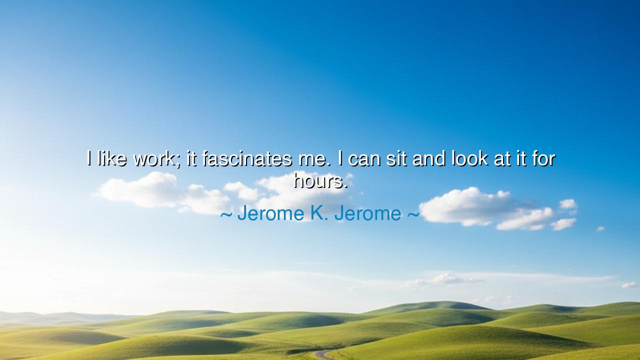 I like work; it fascinates me. I can sit and look at it for