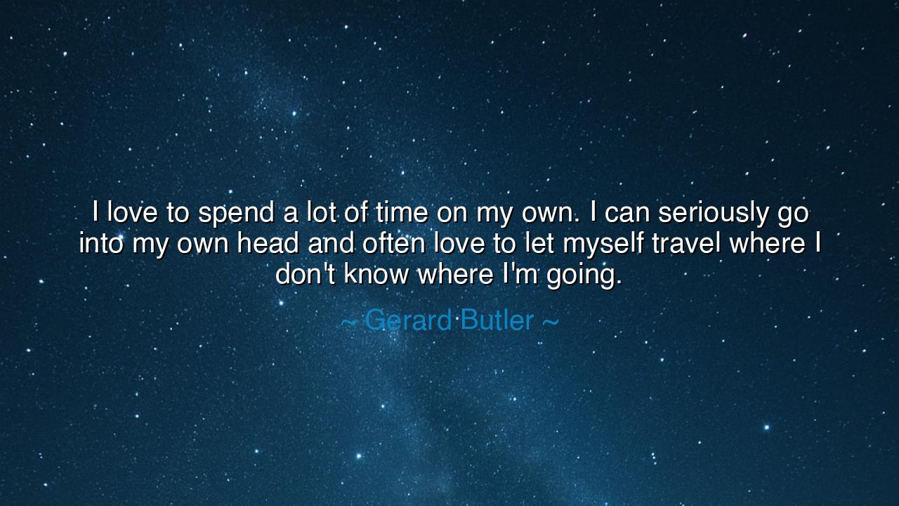I love to spend a lot of time on my own. I can seriously go into