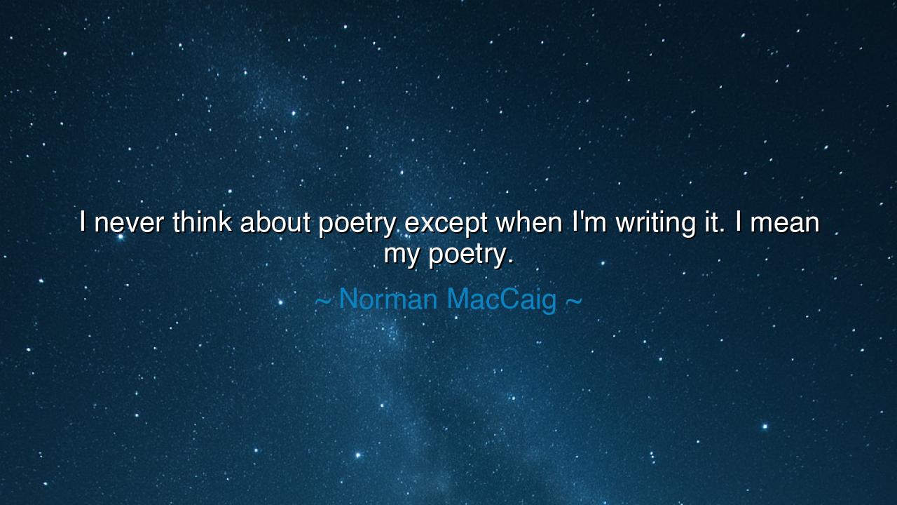 I never think about poetry except when I'm writing it. I mean my