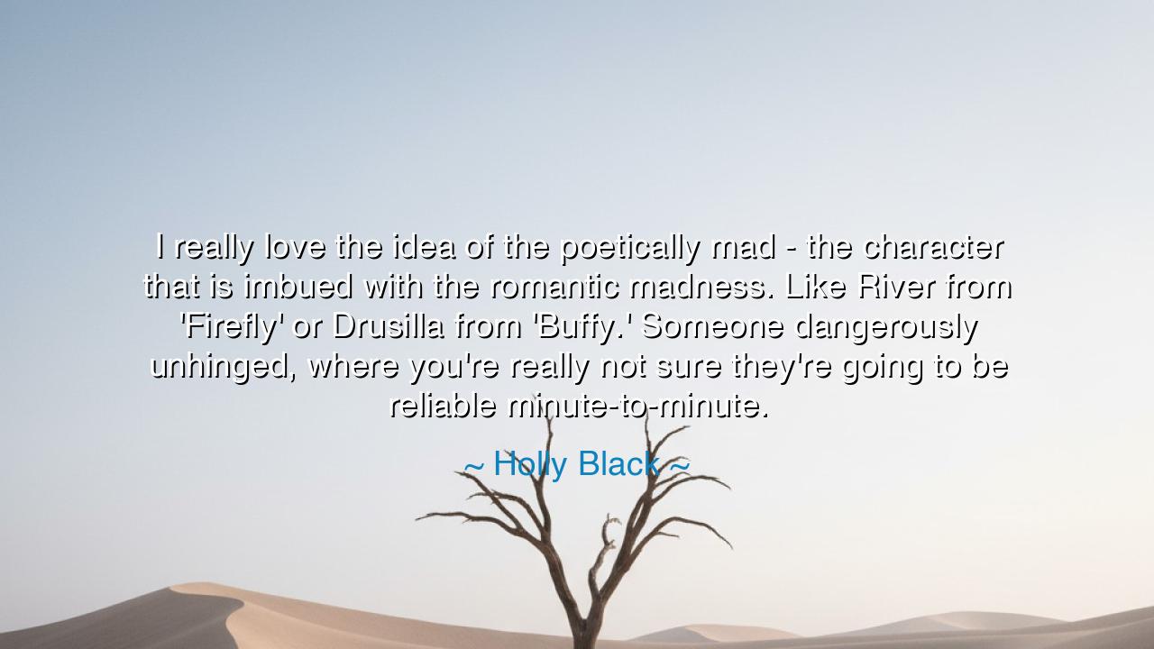 I really love the idea of the poetically mad - the character that