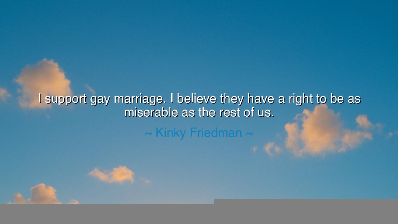 I support gay marriage. I believe they have a right to be as