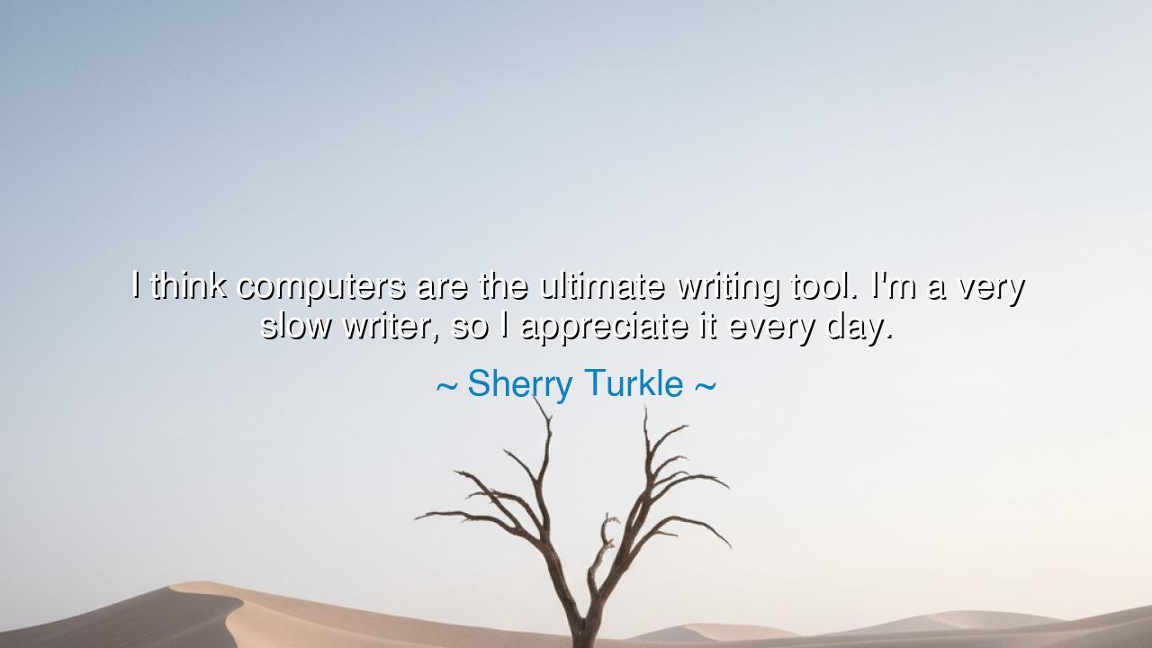 I think computers are the ultimate writing tool. I'm a very slow