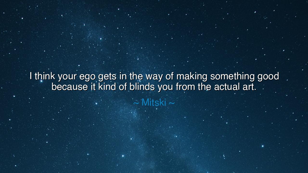 I think your ego gets in the way of making something good because