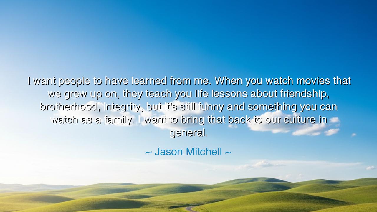 I want people to have learned from me. When you watch movies that
