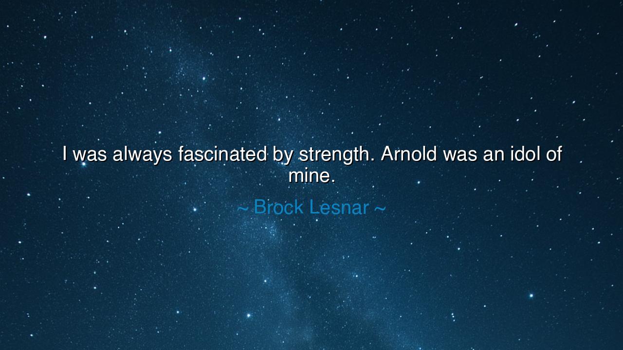 I was always fascinated by strength. Arnold was an idol of mine.