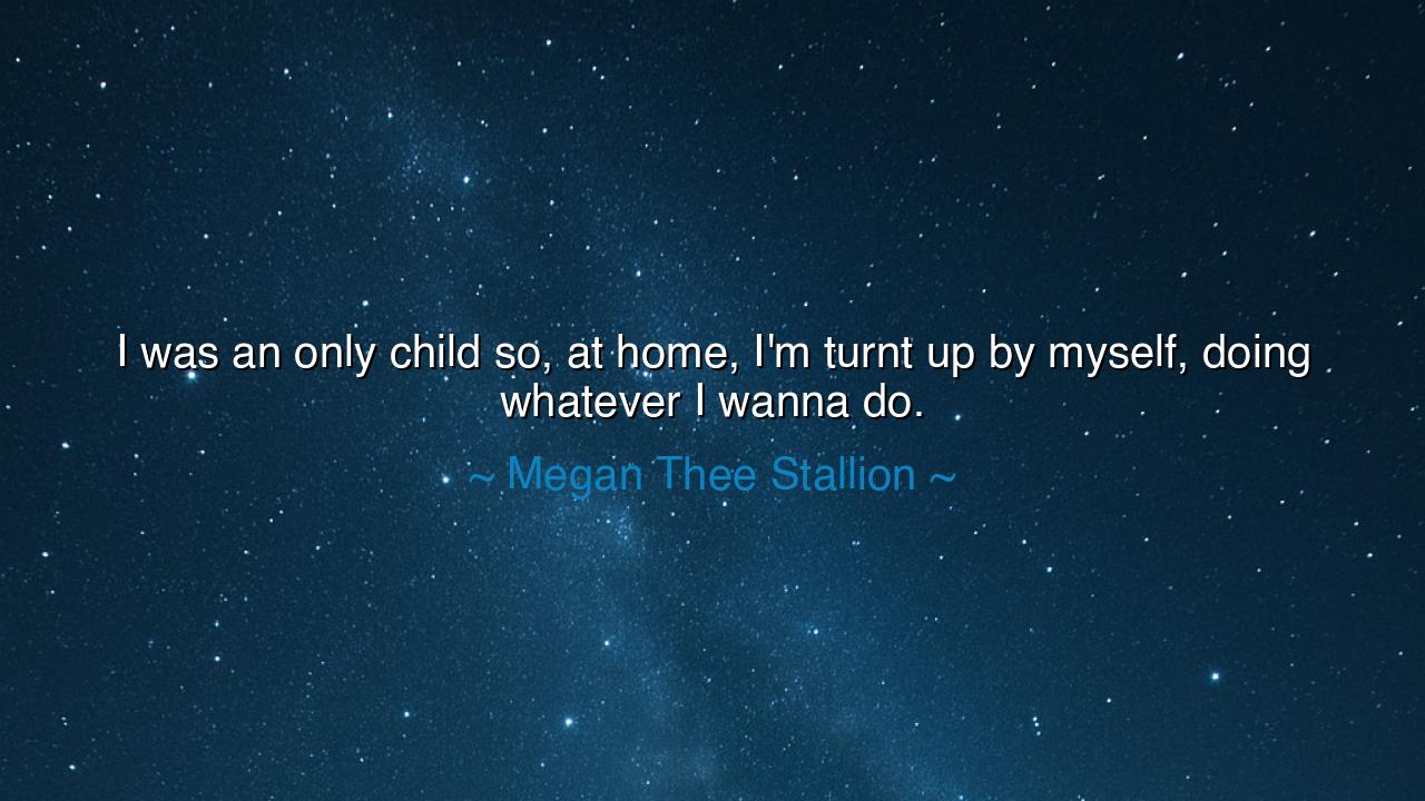 I was an only child so, at home, I'm turnt up by myself, doing
