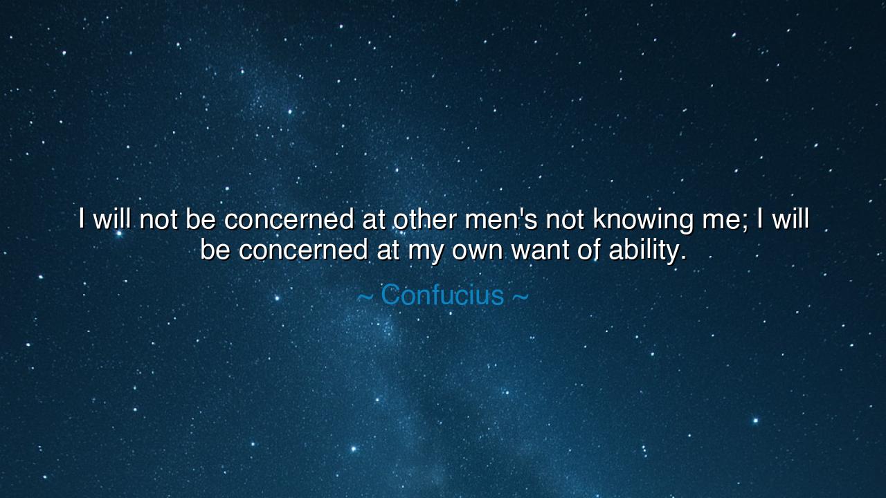I will not be concerned at other men's not knowing me; I will be