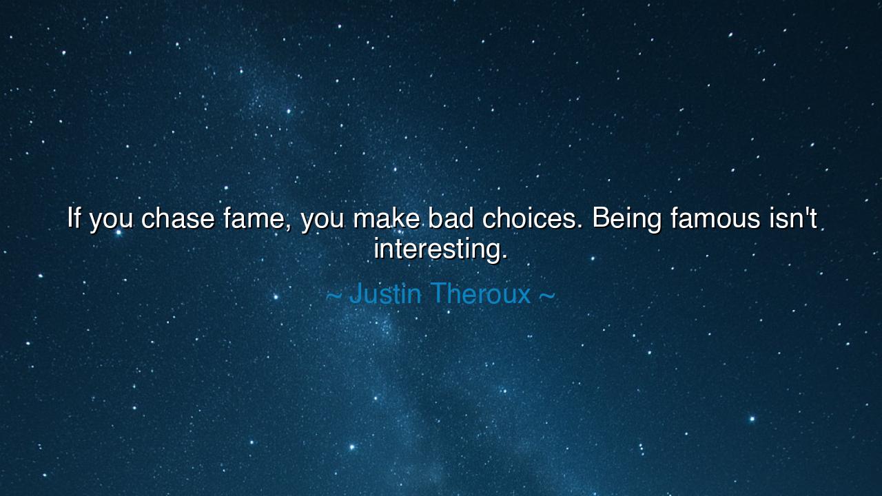 If you chase fame, you make bad choices. Being famous isn't