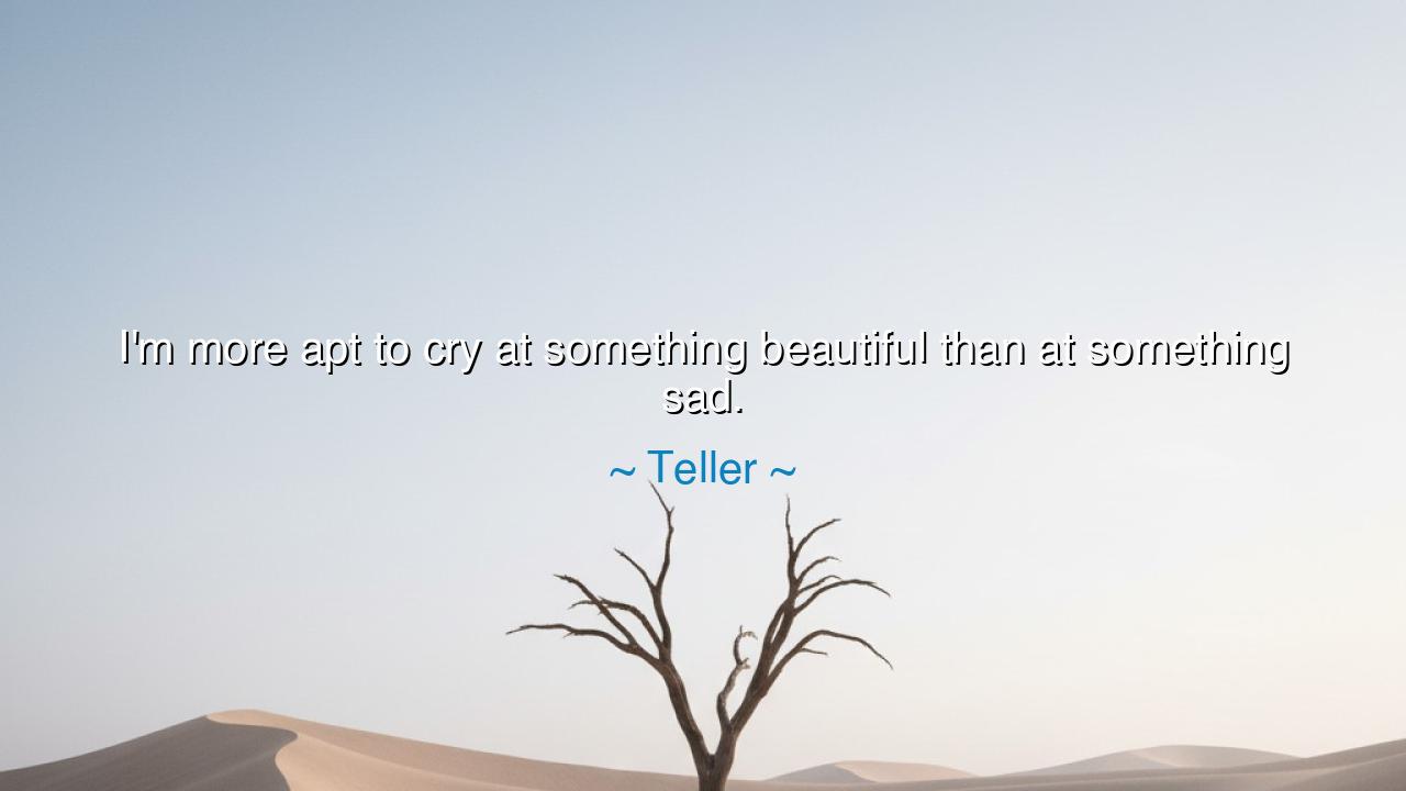 I'm more apt to cry at something beautiful than at something sad.