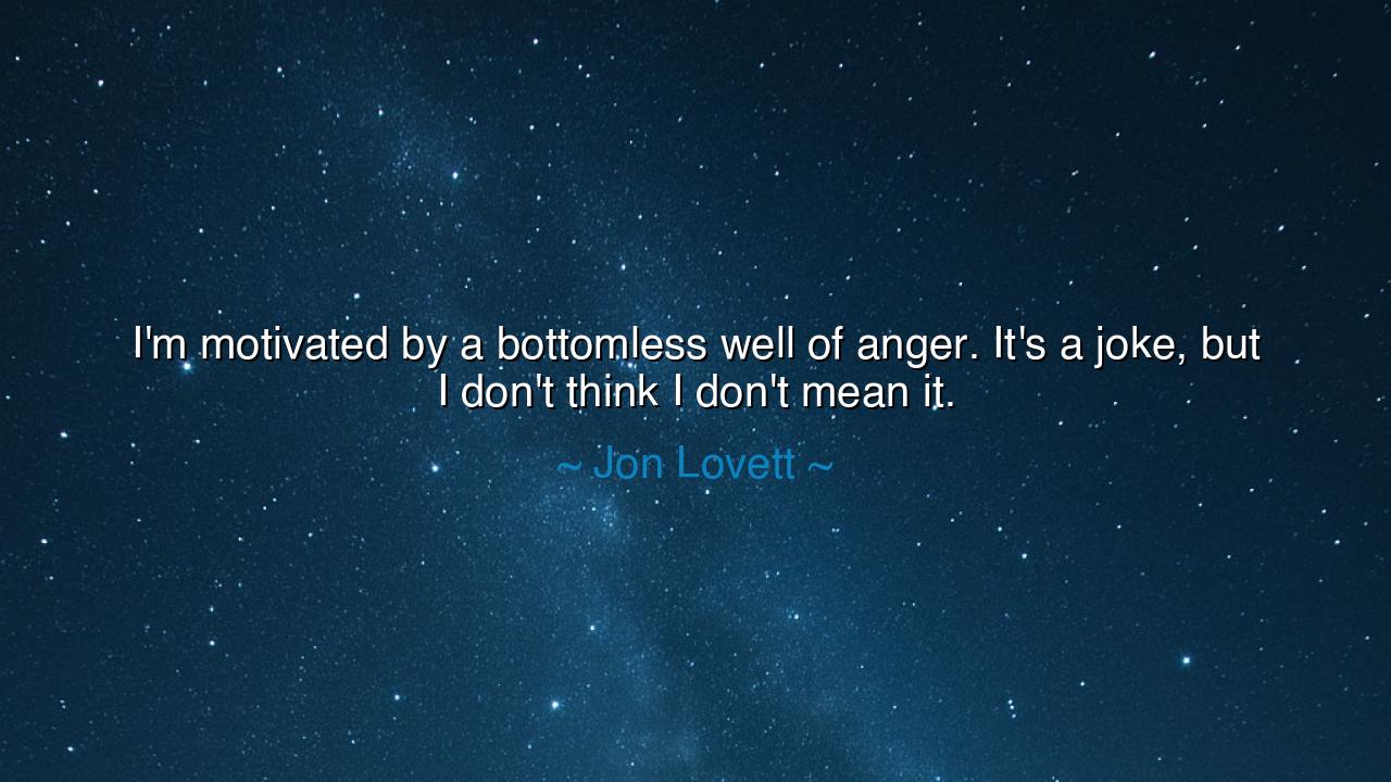 I'm motivated by a bottomless well of anger. It's a joke, but I
