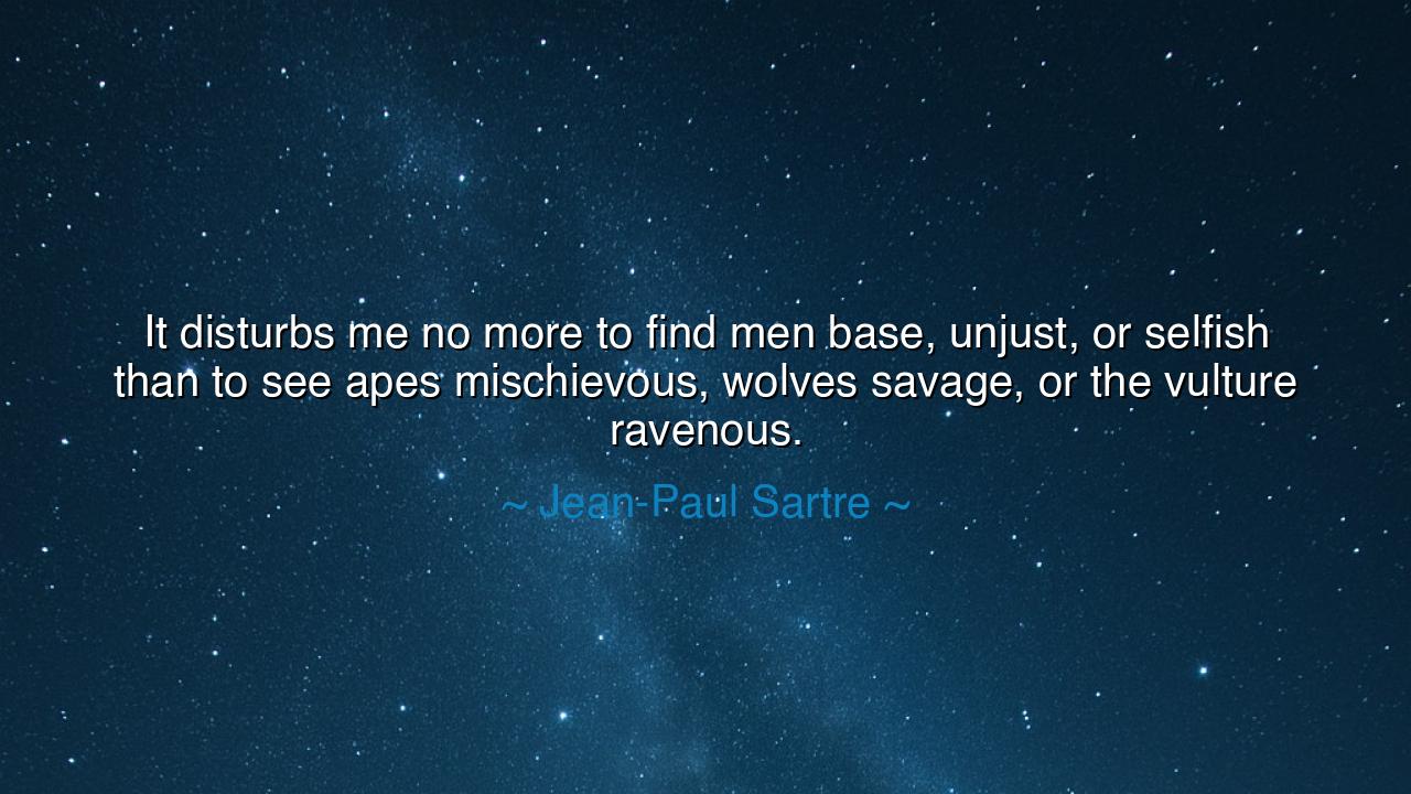 It disturbs me no more to find men base, unjust, or selfish than