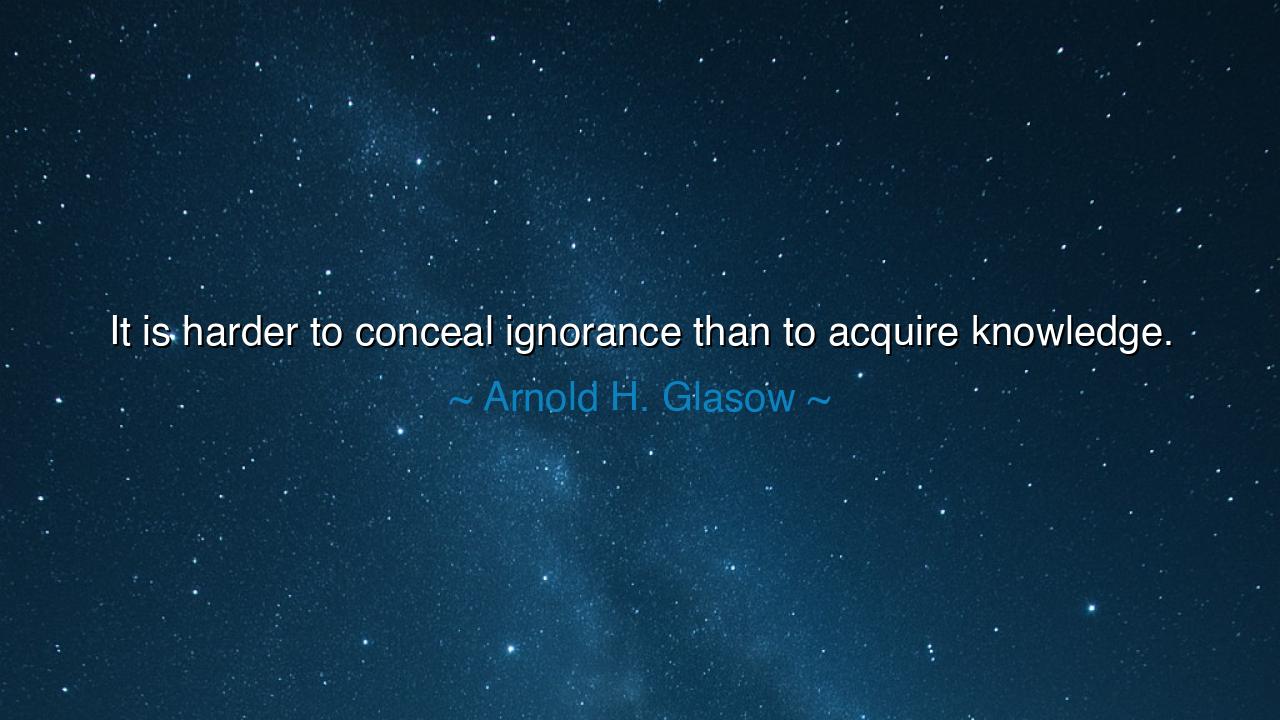 It is harder to conceal ignorance than to acquire knowledge.
