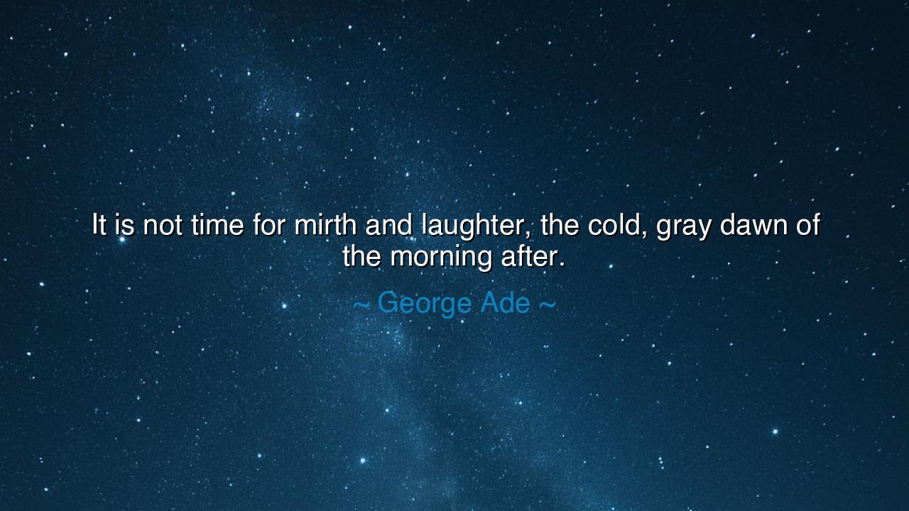 It is not time for mirth and laughter, the cold, gray dawn of