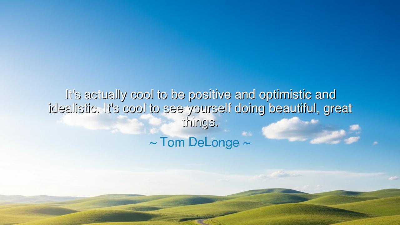 It's actually cool to be positive and optimistic and idealistic.