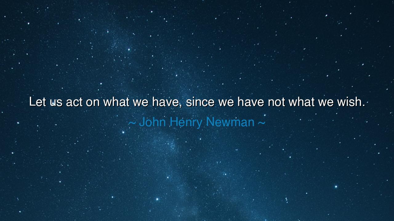 Let us act on what we have, since we have not what we wish.