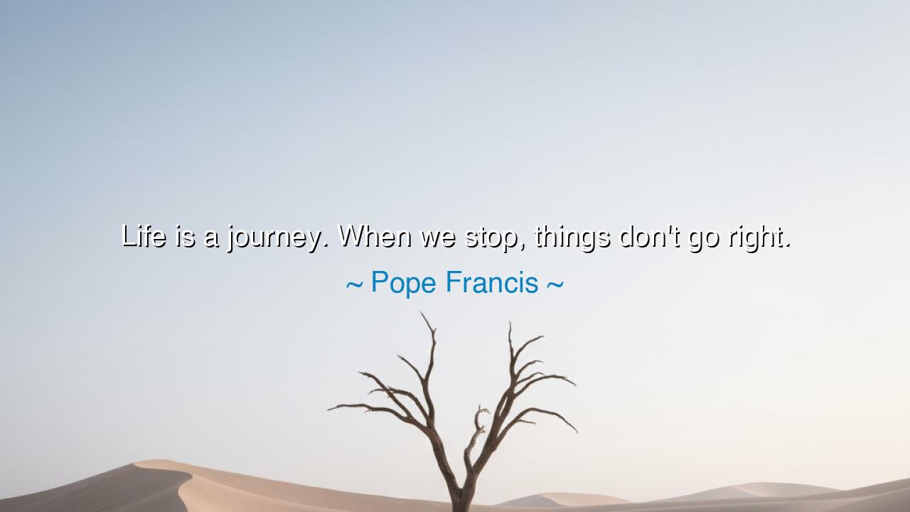 Life is a journey. When we stop, things don't go right.