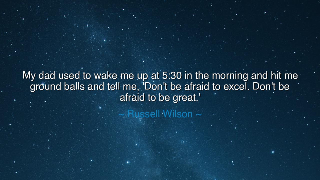 My dad used to wake me up at 5:30 in the morning and hit me