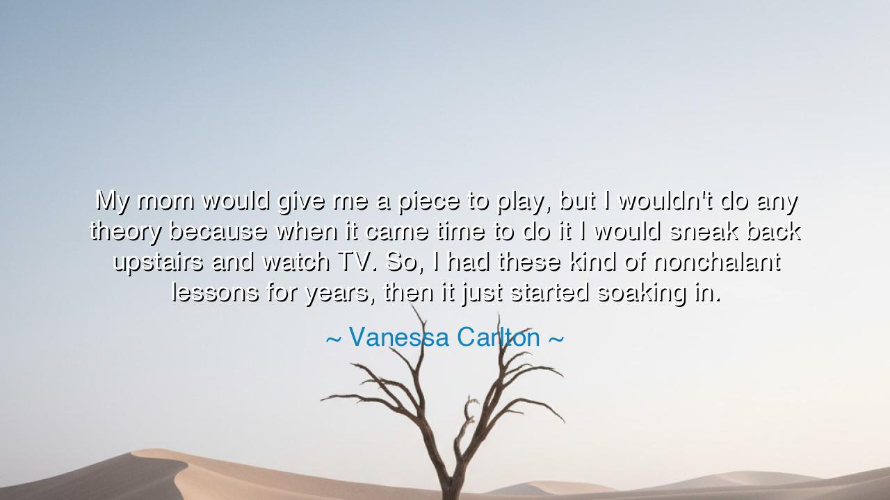 My mom would give me a piece to play, but I wouldn't do any