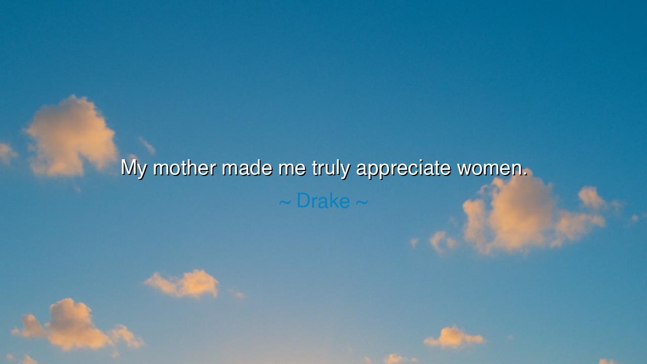 My mother made me truly appreciate women.