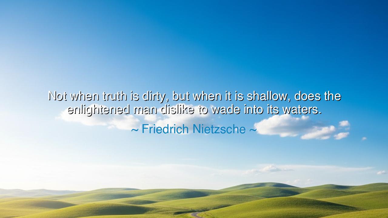 Not when truth is dirty, but when it is shallow, does the