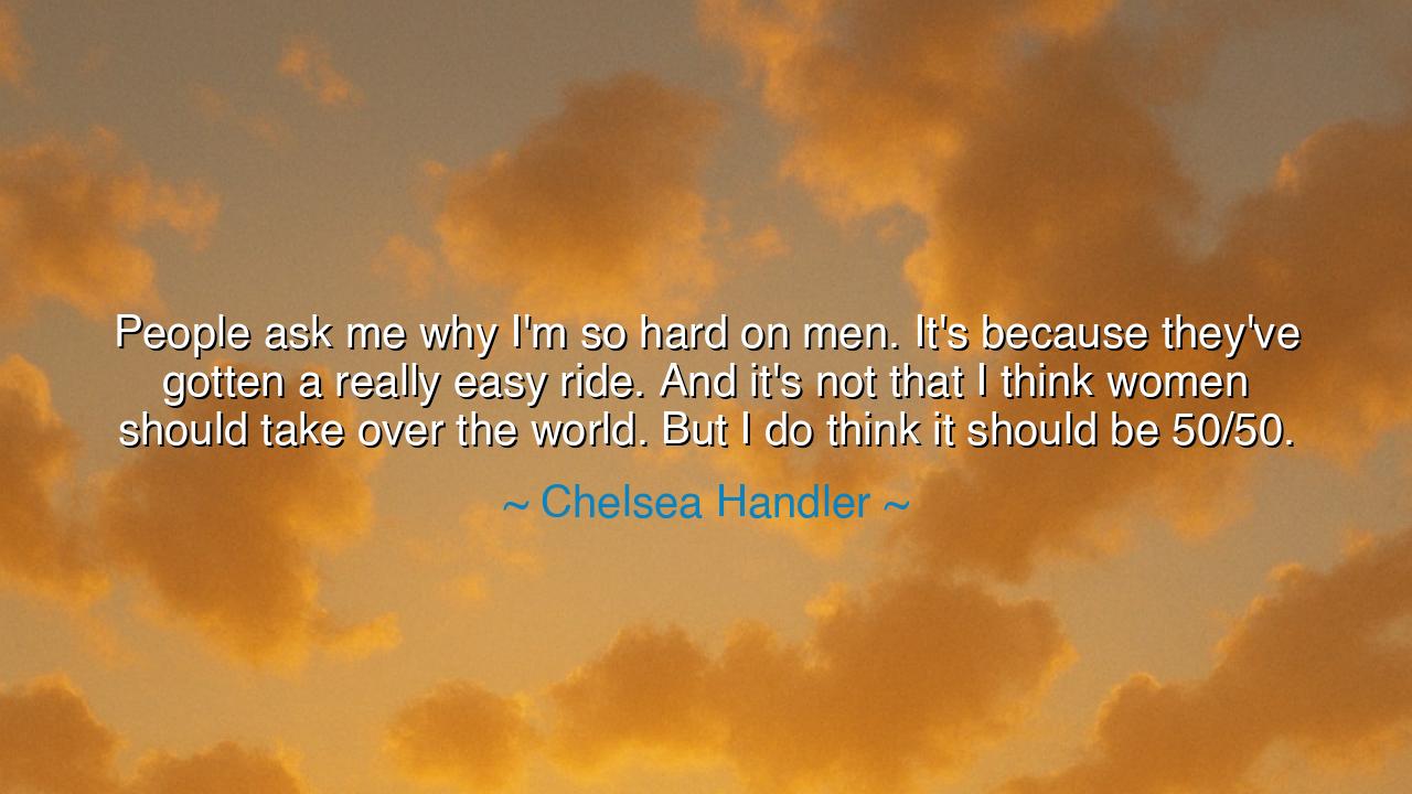 People ask me why I'm so hard on men. It's because they've