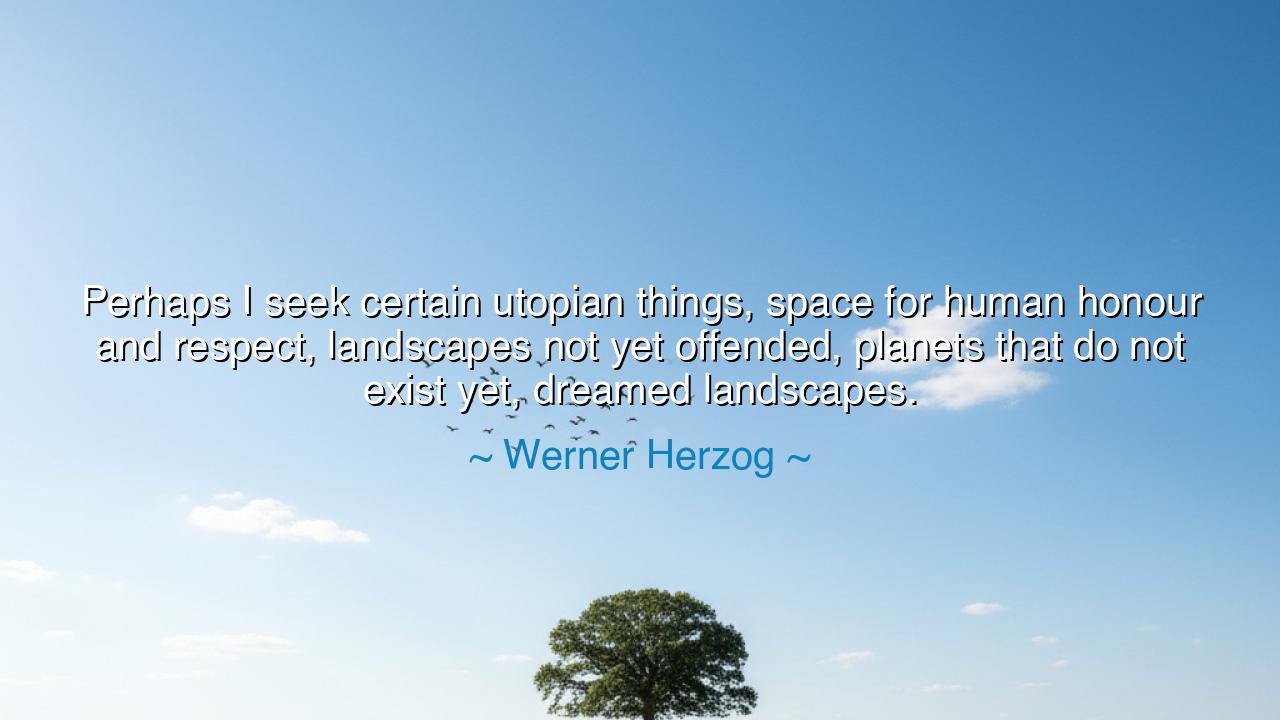 Perhaps I seek certain utopian things, space for human honour and