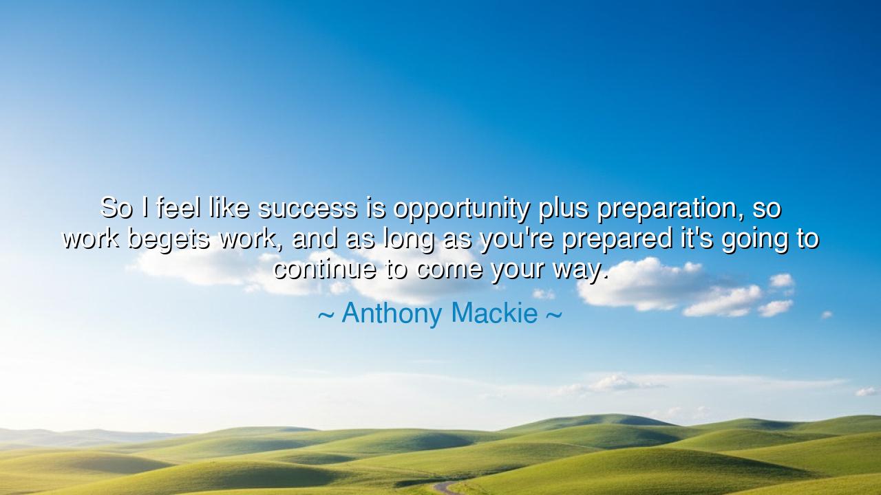 So I feel like success is opportunity plus preparation, so work