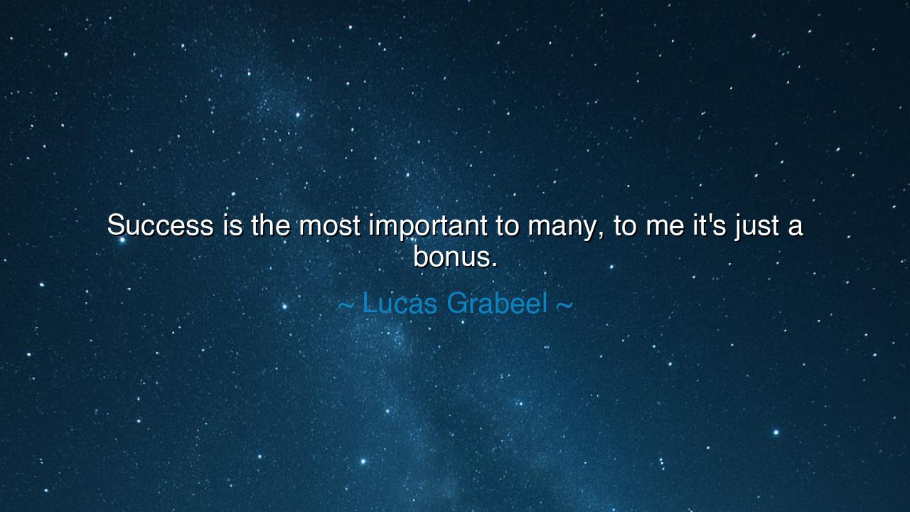 Success is the most important to many, to me it's just a bonus.