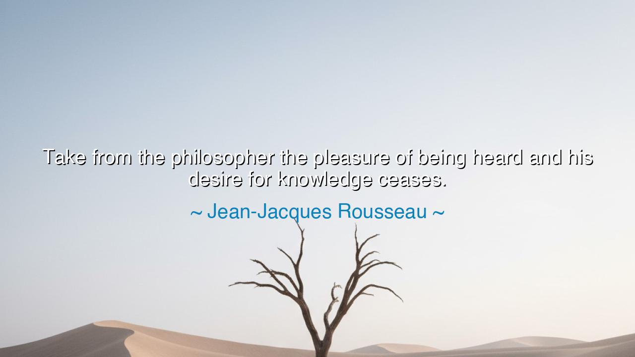 Take from the philosopher the pleasure of being heard and his