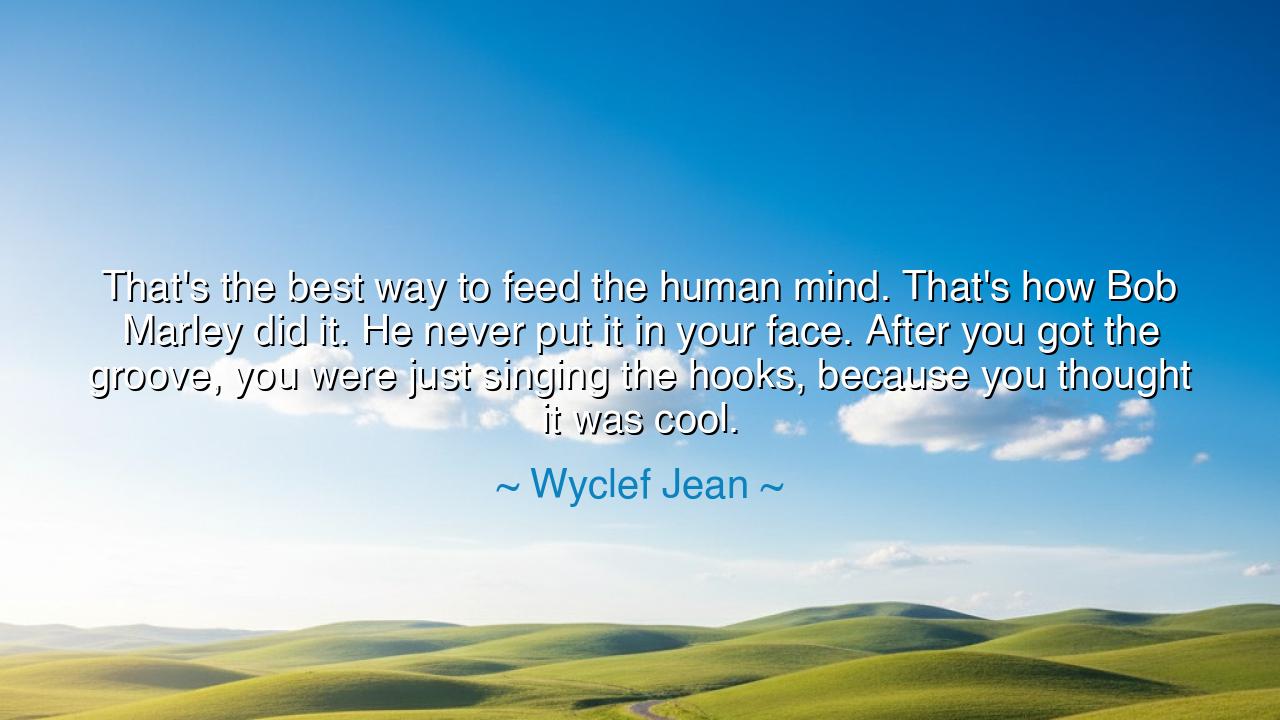 That's the best way to feed the human mind. That's how Bob Marley