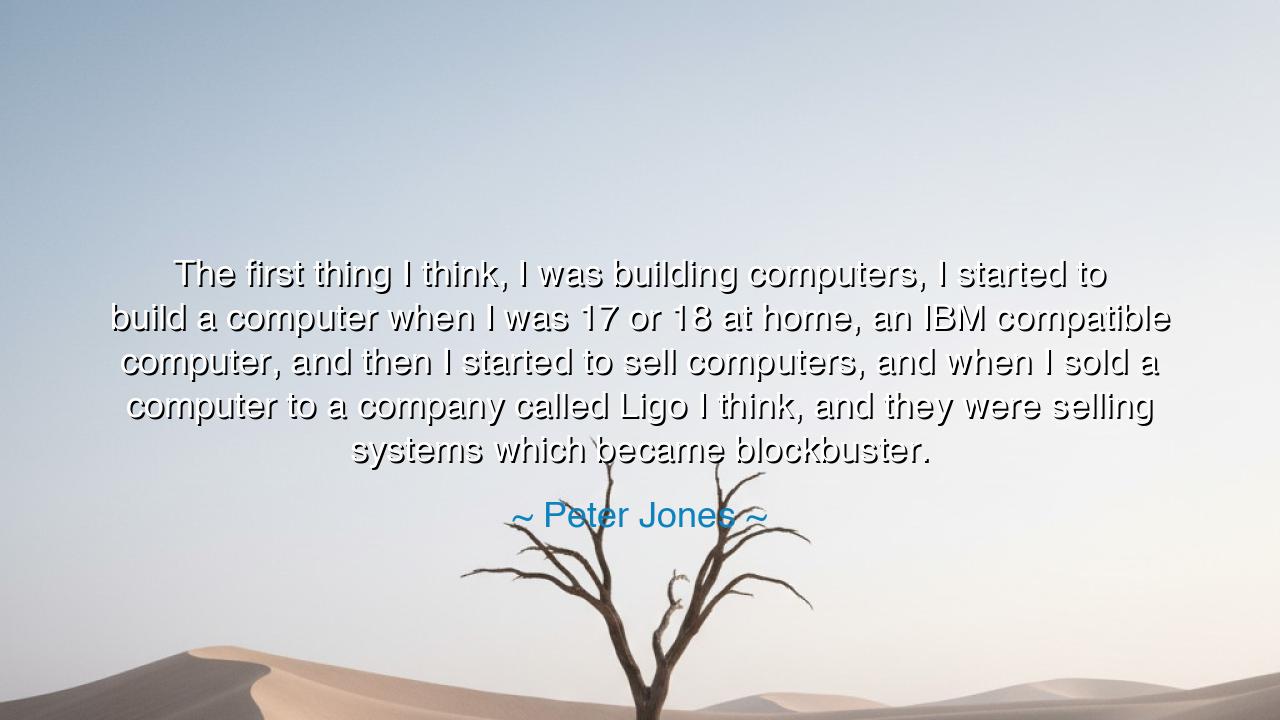 The first thing I think, I was building computers, I started to